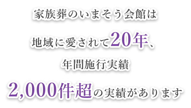 家族葬のいまそう会館は 地域に愛されて20年、 年間施行実績 2,000件超の実績があります
